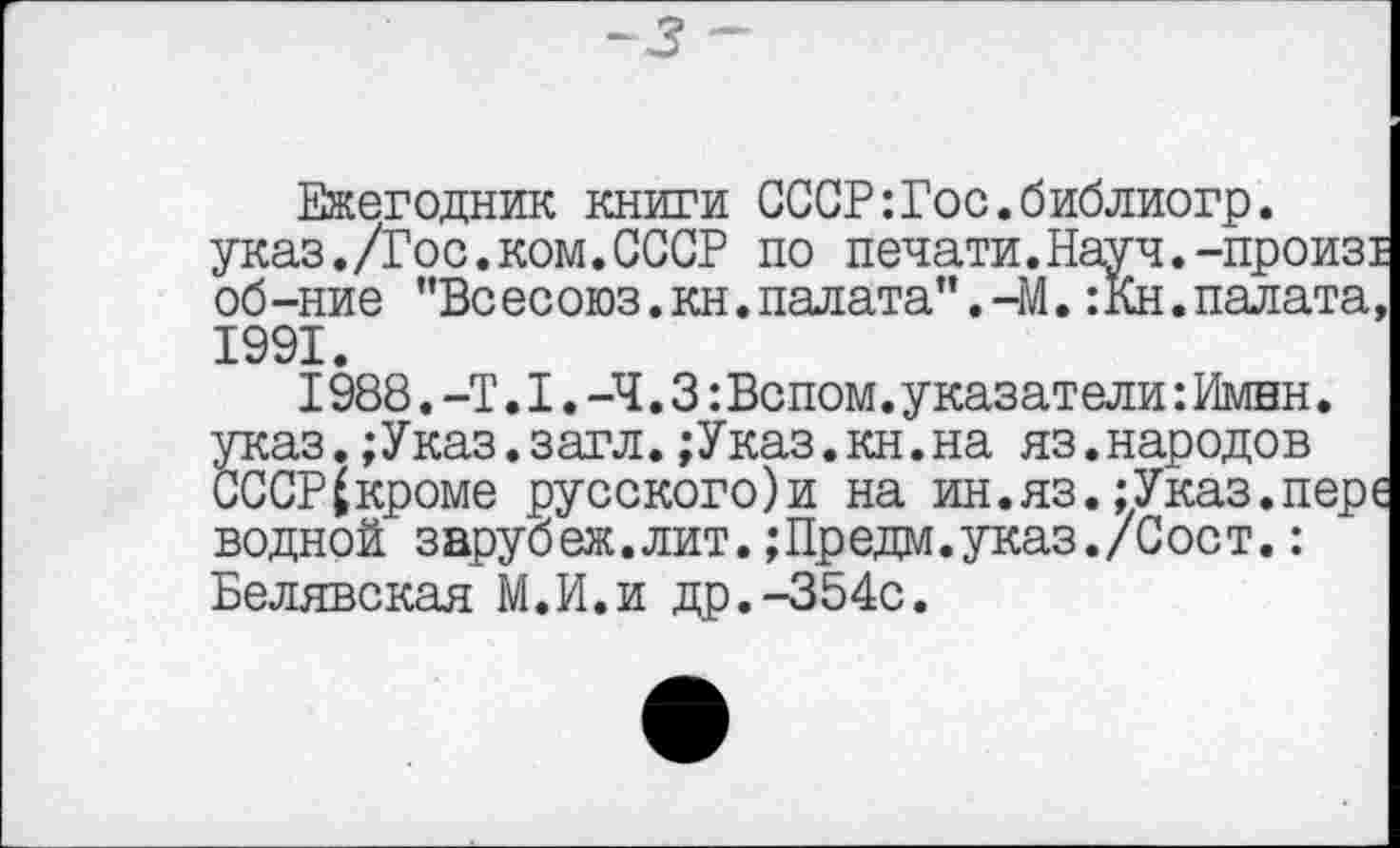 ﻿~3
Ежегодник книги СССР:Гос.библиогр. указ./Гос.ком.СССР по печати.Науч.-произ! об-ние "Всесоюз.кн.палата”.-М.:Кн.палата, 1991.
I988.-Т.I.-Ч.3:Вспом. указ ат ели: Имнн. указ.;Указ.загл.;Указ.кн.на яз.народов СССР^кроме русского)и на ин.яз.;Указ.пере водной заруб еж.лит.;Пр едм.указ./С ос т.: Белявская М.И.и др.-354с.